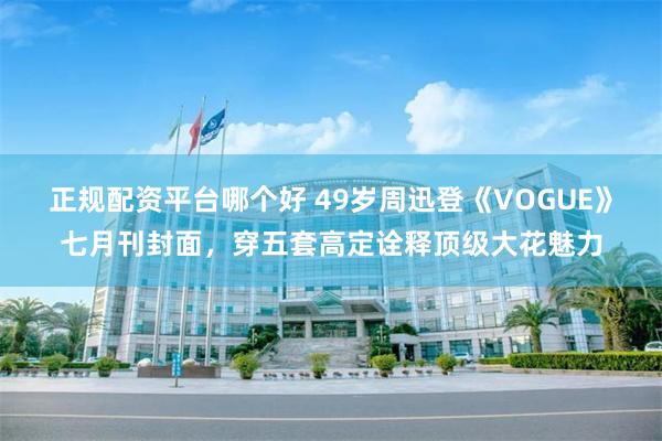 正规配资平台哪个好 49岁周迅登《VOGUE》七月刊封面，穿五套高定诠释顶级大花魅力