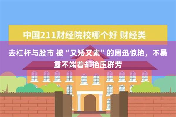 去杠杆与股市 被“又矮又素”的周迅惊艳，不暴露不端着却艳压群芳