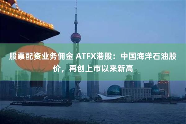 股票配资业务佣金 ATFX港股：中国海洋石油股价，再创上市以来新高