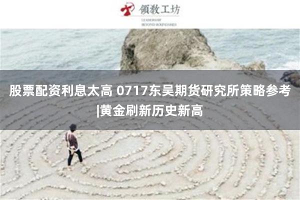 股票配资利息太高 0717东吴期货研究所策略参考|黄金刷新历史新高