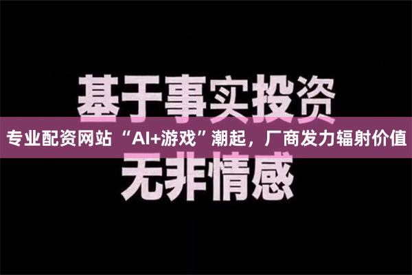 专业配资网站 “AI+游戏”潮起，厂商发力辐射价值