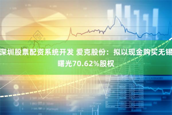 深圳股票配资系统开发 爱克股份：拟以现金购买无锡曙光70.62%股权