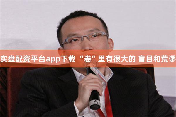 实盘配资平台app下载 “卷”里有很大的 盲目和荒谬