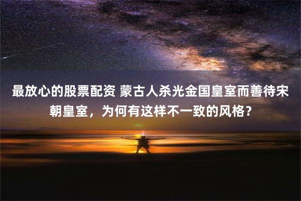 最放心的股票配资 蒙古人杀光金国皇室而善待宋朝皇室，为何有这样不一致的风格？