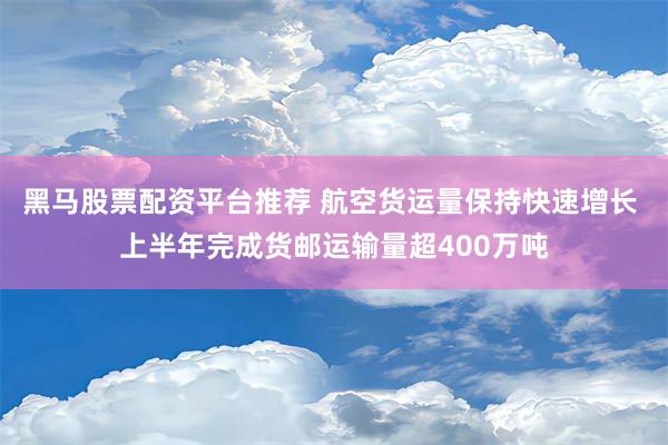 黑马股票配资平台推荐 航空货运量保持快速增长 上半年完成货邮运输量超400万吨