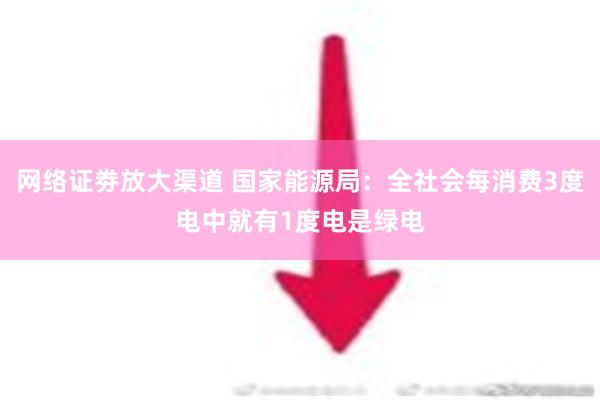 网络证劵放大渠道 国家能源局：全社会每消费3度电中就有1度电是绿电