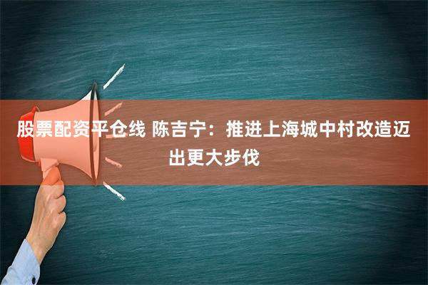 股票配资平仓线 陈吉宁：推进上海城中村改造迈出更大步伐