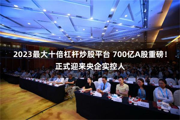 2023最大十倍杠杆炒股平台 700亿A股重磅！正式迎来央企实控人