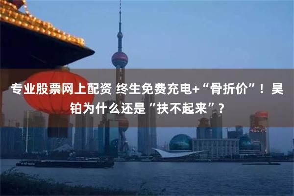 专业股票网上配资 终生免费充电+“骨折价”！昊铂为什么还是“扶不起来”？