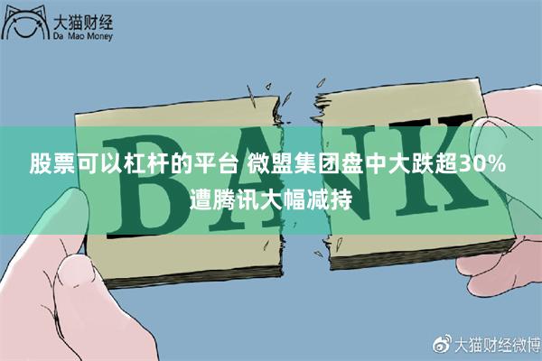 股票可以杠杆的平台 微盟集团盘中大跌超30% 遭腾讯大幅减持