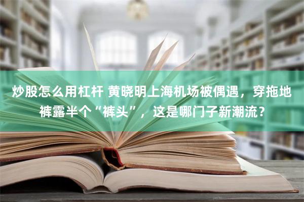 炒股怎么用杠杆 黄晓明上海机场被偶遇，穿拖地裤露半个“裤头”，这是哪门子新潮流？