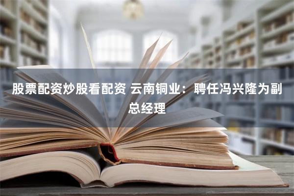 股票配资炒股看配资 云南铜业：聘任冯兴隆为副总经理